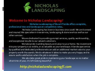 Welcome to Nicholas Landscaping! 
Nicholas Landscaping of Stuart Florida offers complete, 
professional tree and landscape at competitive rates. 
Nicholas Landscaping has been in business since 2008. We are licensed 
and insured. We specialize in tree service, landscaping & stone work as well as our 
other services. 
We are dedicated to providing prompt services, quality workmanship, 
and exceptional results to our valued customers. 
We take pride in adding beauty and value to your home. No investment 
into your property is as visible, or as valuable as your landscape. A landscape service 
by qualified and dedicated professionals can add an additional market value to your 
property worth thousands. We do whatever it takes to make you very happy and to 
assure 100% satisfaction when the job is complete. 
We also take great pride in maintaining your landscape so no matter 
what time of year, it's left looking beautiful! 
http://nicholaslandscapingfl.com 
 