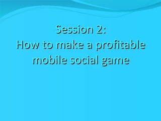 Session 2: How to make a profitable mobile social game 