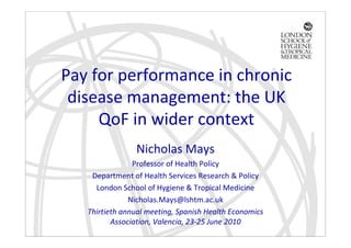 Pay for performance in chronic
 disease management: the UK
     QoF in wider context
                Nicholas Mays
                Professor of Health Policy
    Department of Health Services Research & Policy
     London School of Hygiene & Tropical Medicine
               Nicholas.Mays@lshtm.ac.uk
   Thirtieth annual meeting, Spanish Health Economics
          Association, Valencia, 23-25 June 2010
 