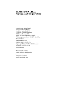 EL MUNDO DIGITAL
NICHOLAS NEGROPONTE
Título original: Being Digital
Traducción: Marisa Abdala
1.a
edición: septiembre 1995
© 1995 by Nicholas Negroponte
© Ediciones B, S.A., 1995
Bailén, 84 - 08009 Barcelona (España)
Publicado por acuerdo con Alfred A. Knopf, Inc.
Printed in Spain
ISBN: 84-406-5925-3
Depósito legal: B- 34.035-1995
Impreso por Talleres Gráficos «Dúplex, S.A.»
Ciudad de Asunción, 26-D
08030 Barcelona
Realización de cubierta:
Damià Mathews/Samuel Gómez
Fotografía de cubierta:
James Nazz/Image Bank
 