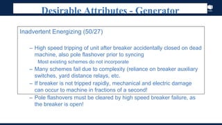 Index
Desirable Attributes - Generator
Inadvertent Energizing (50/27)
– High speed tripping of unit after breaker accidentally closed on dead
machine, also pole flashover prior to syncing
Most existing schemes do not incorporate
– Many schemes fail due to complexity (reliance on breaker auxiliary
switches, yard distance relays, etc.
– If breaker is not tripped rapidly, mechanical and electric damage
can occur to machine in fractions of a second!
– Pole flashovers must be cleared by high speed breaker failure, as
the breaker is open!
 