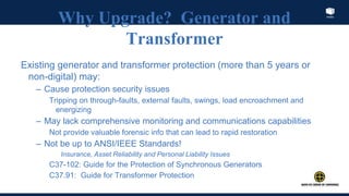 Index
Why Upgrade? Generator and
Transformer
Existing generator and transformer protection (more than 5 years or
non-digital) may:
– Cause protection security issues
Tripping on through-faults, external faults, swings, load encroachment and
energizing
– May lack comprehensive monitoring and communications capabilities
Not provide valuable forensic info that can lead to rapid restoration
– Not be up to ANSI/IEEE Standards!
Insurance, Asset Reliability and Personal Liability Issues
C37-102: Guide for the Protection of Synchronous Generators
C37.91: Guide for Transformer Protection
 