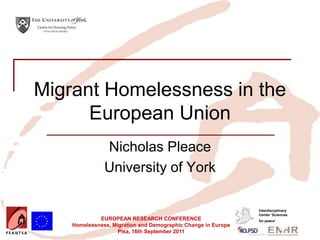 Insert your logo here




   Migrant Homelessness in the
         European Union
                               Nicholas Pleace
                               University of York

                                                                               Interdisciplinary
                                                                               Center 'Sciences
                             EUROPEAN RESEARCH CONFERENCE                      for peace’
                    Homelessness, Migration and Demographic Change in Europe
                                    Pisa, 16th September 2011
 