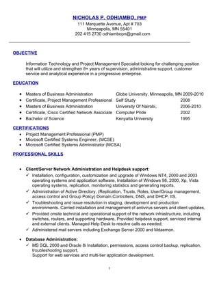 NICHOLAS P. ODHIAMBO, PMP
                                  111 Marquette Avenue, Apt # 703
                                      Minneapolis, MN 55401
                                 202 415 2730 odhiambopn@gmail.com



OBJECTIVE

       Information Technology and Project Management Specialist looking for challenging position
       that will utilize and strengthen 8+ years of supervision, administrative support, customer
       service and analytical experience in a progressive enterprise.

EDUCATION

   •   Masters of Business Administration               Globe University, Minneapolis, MN 2009-2010
   •   Certificate, Project Management Professional     Self Study                       2008
   •   Masters of Business Administration               University Of Nairobi,           2006-2010
   •   Certificate, Cisco Certified Network Associate   Computer Pride                   2002
   •   Bachelor of Science                              Kenyatta University              1995

CERTIFICATIONS
  • Project Management Professional (PMP)
  • Microsoft Certified Systems Engineer, (MCSE)
  • Microsoft Certified Systems Administrator (MCSA)

PROFESSIONAL SKILLS


   • Client/Server Network Administration and Helpdesk support:
      Installation, configuration, customization and upgrade of Windows NT4, 2000 and 2003
           operating systems and application software, Installation of Windows 98, 2000, Xp, Vista
           operating systems, replication, monitoring statistics and generating reports,
          Administration of Active Directory, (Replication, Trusts, Roles, User/Group management,
           access control and Group Policy) Domain Controllers, DNS, and DHCP, IIS,
          Troubleshooting and issue resolution in staging, development and production
           environments. Carried installation and management of antivirus servers and client updates,
          Provided onsite technical and operational support of the network infrastructure, including
           switches, routers, and supporting hardware. Provided helpdesk support, serviced internal
           and external clients. Managed Help Desk to resolve calls as needed,
          Administered mail servers including Exchange Server 2000 and Mdaemon.

   •   Database Administration:
        MS SQL 2000 and Oracle 8i Installation, permissions, access control backup, replication,
          troubleshooting support,
          Support for web services and multi-tier application development.

                                                   1
 