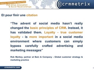 Et pour finir une citation

      “The advent of social media hasn’t really
      changed the basic principles of CRM. Instead, it
      has validated them. Loyalty - true customer
      loyalty - is more important in a social media
      environment where customers can simply
      bypass carefully crafted advertising and
      marketing messages”

      Rob Markey, partner at Bain & Company - Global customer strategy &
      marketing practice
 