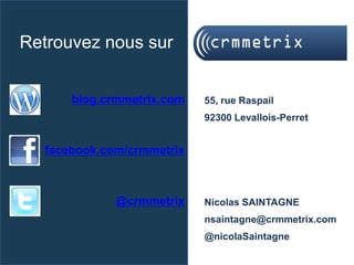 Retrouvez nous sur


      blog.crmmetrix.com   55, rue Raspail
                           92300 Levallois-Perret


  facebook.com/crmmetrix



             @crmmetrix    Nicolas SAINTAGNE
                           nsaintagne@crmmetrix.com
                           @nicolaSaintagne
 