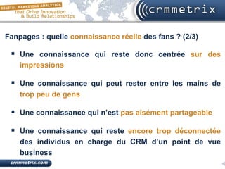 Fanpages : quelle connaissance réelle des fans ? (2/3)

  Une connaissance qui reste donc centrée sur des
    impressions

  Une connaissance qui peut rester entre les mains de
    trop peu de gens

  Une connaissance qui n’est pas aisément partageable

  Une connaissance qui reste encore trop déconnectée
    des individus en charge du CRM d’un point de vue
    business
 
