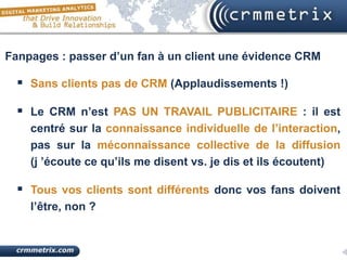 Fanpages : passer d’un fan à un client une évidence CRM

   Sans clients pas de CRM (Applaudissements !)

   Le CRM n’est PAS UN TRAVAIL PUBLICITAIRE : il est
    centré sur la connaissance individuelle de l’interaction,
    pas sur la méconnaissance collective de la diffusion
    (j ’écoute ce qu’ils me disent vs. je dis et ils écoutent)

   Tous vos clients sont différents donc vos fans doivent
    l’être, non ?
 