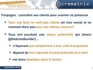 Fanpages : connaître ses clients pour orienter sa présence

   Tous vos fans ne sont pas clients (et vice versa) et ne
    viennent donc pas pour les mêmes raisons !

   Tous ont pourtant une valeur potentielle qui (merci
    @thebrandbuilder)…

      n’équivaut pas simplement à leur coût d’acqusition
      dépend de leur capacité d’achat présente et à venir
      est donc élastique dans le temps
 