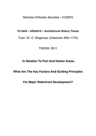 Nicholas Orthodox Socrates - 4123875



  TU Delft – AR2A010 – Architectural History Thesis

   Tutor: Dr. C. Wagenaar (Urbanism After 1775)


                   THESIS 2011



      In Relation To Port And Harbor Areas,


What Are The Key Factors And Guiding Principles


      For Major Waterfront Development?
 