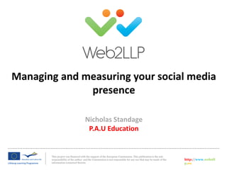This project was financed with the support of the European Commission. This publication is the sole
responsibility of the author and the Commission is not responsible for any use that may be made of the
information contained therein.
http://www.web2ll
p.eu
Nicholas Standage
P.A.U Education
Managing and measuring your social media
presence
 
