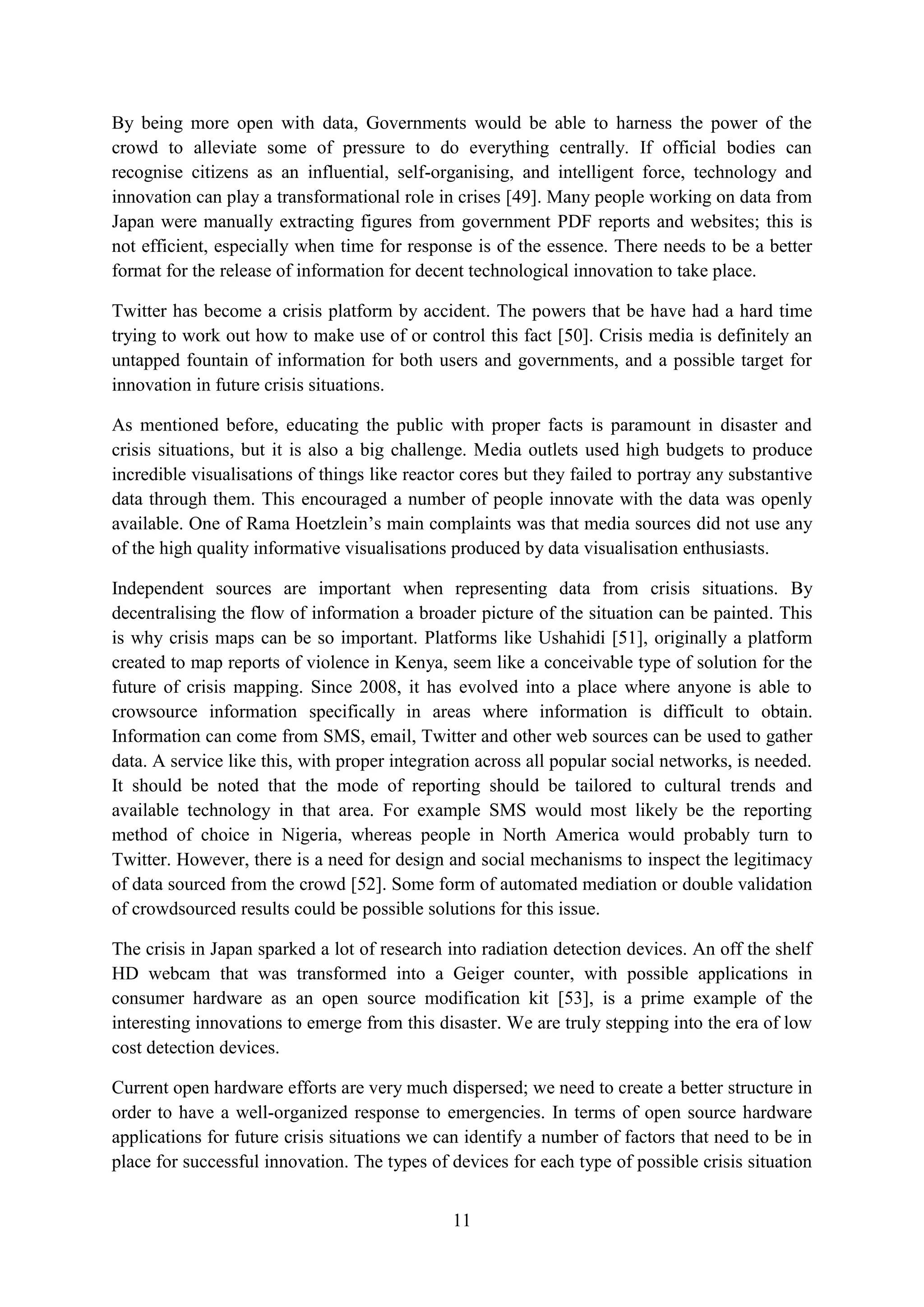 By being more open with data, Governments would be able to harness the power of the
crowd to alleviate some of pressure to do everything centrally. If official bodies can
recognise citizens as an influential, self-organising, and intelligent force, technology and
innovation can play a transformational role in crises [49]. Many people working on data from
Japan were manually extracting figures from government PDF reports and websites; this is
not efficient, especially when time for response is of the essence. There needs to be a better
format for the release of information for decent technological innovation to take place.

Twitter has become a crisis platform by accident. The powers that be have had a hard time
trying to work out how to make use of or control this fact [50]. Crisis media is definitely an
untapped fountain of information for both users and governments, and a possible target for
innovation in future crisis situations.

As mentioned before, educating the public with proper facts is paramount in disaster and
crisis situations, but it is also a big challenge. Media outlets used high budgets to produce
incredible visualisations of things like reactor cores but they failed to portray any substantive
data through them. This encouraged a number of people innovate with the data was openly
available. One of Rama Hoetzlein’s main complaints was that media sources did not use any
of the high quality informative visualisations produced by data visualisation enthusiasts.

Independent sources are important when representing data from crisis situations. By
decentralising the flow of information a broader picture of the situation can be painted. This
is why crisis maps can be so important. Platforms like Ushahidi [51], originally a platform
created to map reports of violence in Kenya, seem like a conceivable type of solution for the
future of crisis mapping. Since 2008, it has evolved into a place where anyone is able to
crowsource information specifically in areas where information is difficult to obtain.
Information can come from SMS, email, Twitter and other web sources can be used to gather
data. A service like this, with proper integration across all popular social networks, is needed.
It should be noted that the mode of reporting should be tailored to cultural trends and
available technology in that area. For example SMS would most likely be the reporting
method of choice in Nigeria, whereas people in North America would probably turn to
Twitter. However, there is a need for design and social mechanisms to inspect the legitimacy
of data sourced from the crowd [52]. Some form of automated mediation or double validation
of crowdsourced results could be possible solutions for this issue.

The crisis in Japan sparked a lot of research into radiation detection devices. An off the shelf
HD webcam that was transformed into a Geiger counter, with possible applications in
consumer hardware as an open source modification kit [53], is a prime example of the
interesting innovations to emerge from this disaster. We are truly stepping into the era of low
cost detection devices.

Current open hardware efforts are very much dispersed; we need to create a better structure in
order to have a well-organized response to emergencies. In terms of open source hardware
applications for future crisis situations we can identify a number of factors that need to be in
place for successful innovation. The types of devices for each type of possible crisis situation


                                               11
 