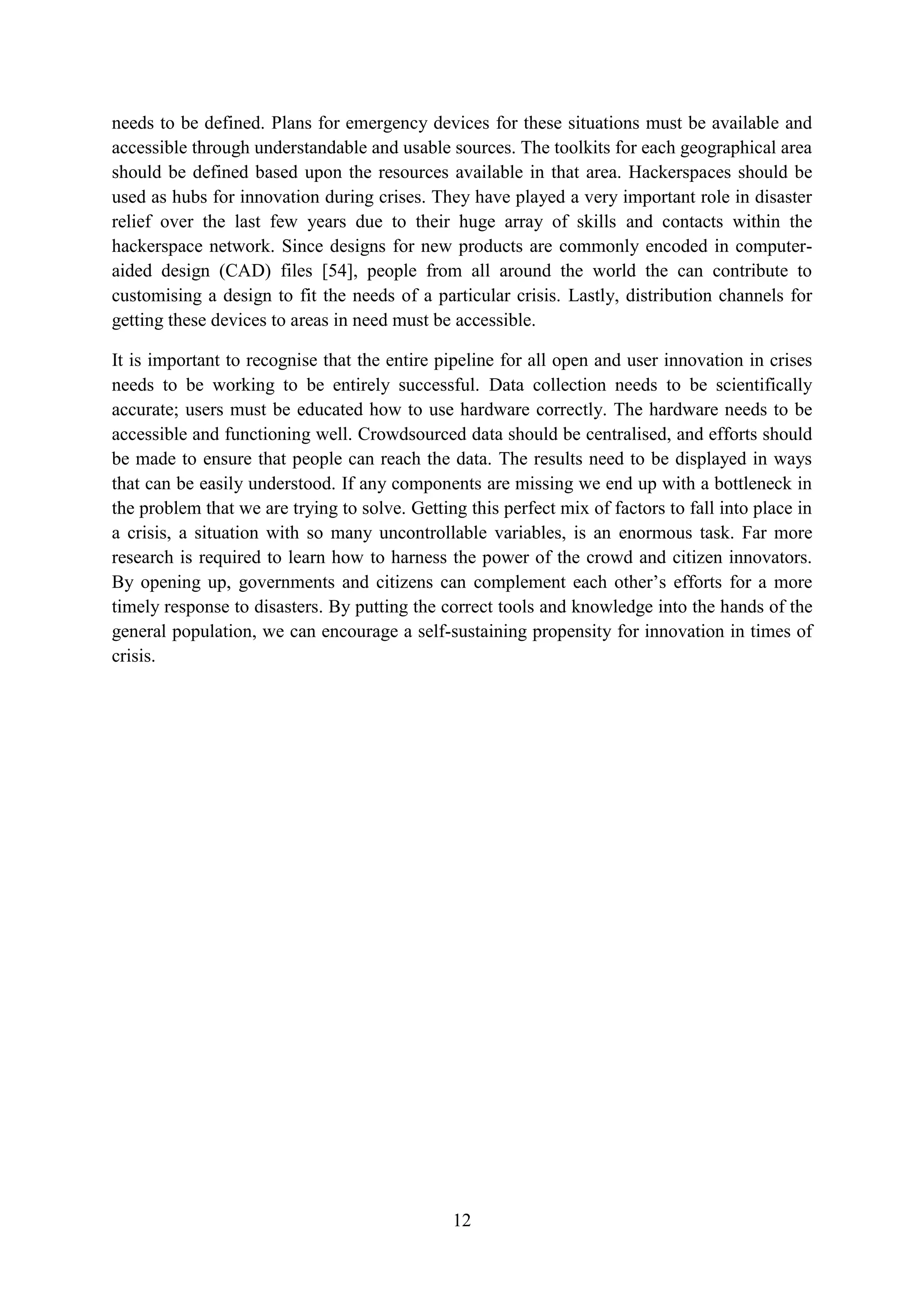 needs to be defined. Plans for emergency devices for these situations must be available and
accessible through understandable and usable sources. The toolkits for each geographical area
should be defined based upon the resources available in that area. Hackerspaces should be
used as hubs for innovation during crises. They have played a very important role in disaster
relief over the last few years due to their huge array of skills and contacts within the
hackerspace network. Since designs for new products are commonly encoded in computer-
aided design (CAD) files [54], people from all around the world the can contribute to
customising a design to fit the needs of a particular crisis. Lastly, distribution channels for
getting these devices to areas in need must be accessible.

It is important to recognise that the entire pipeline for all open and user innovation in crises
needs to be working to be entirely successful. Data collection needs to be scientifically
accurate; users must be educated how to use hardware correctly. The hardware needs to be
accessible and functioning well. Crowdsourced data should be centralised, and efforts should
be made to ensure that people can reach the data. The results need to be displayed in ways
that can be easily understood. If any components are missing we end up with a bottleneck in
the problem that we are trying to solve. Getting this perfect mix of factors to fall into place in
a crisis, a situation with so many uncontrollable variables, is an enormous task. Far more
research is required to learn how to harness the power of the crowd and citizen innovators.
By opening up, governments and citizens can complement each other’s efforts for a more
timely response to disasters. By putting the correct tools and knowledge into the hands of the
general population, we can encourage a self-sustaining propensity for innovation in times of
crisis.




                                               12
 