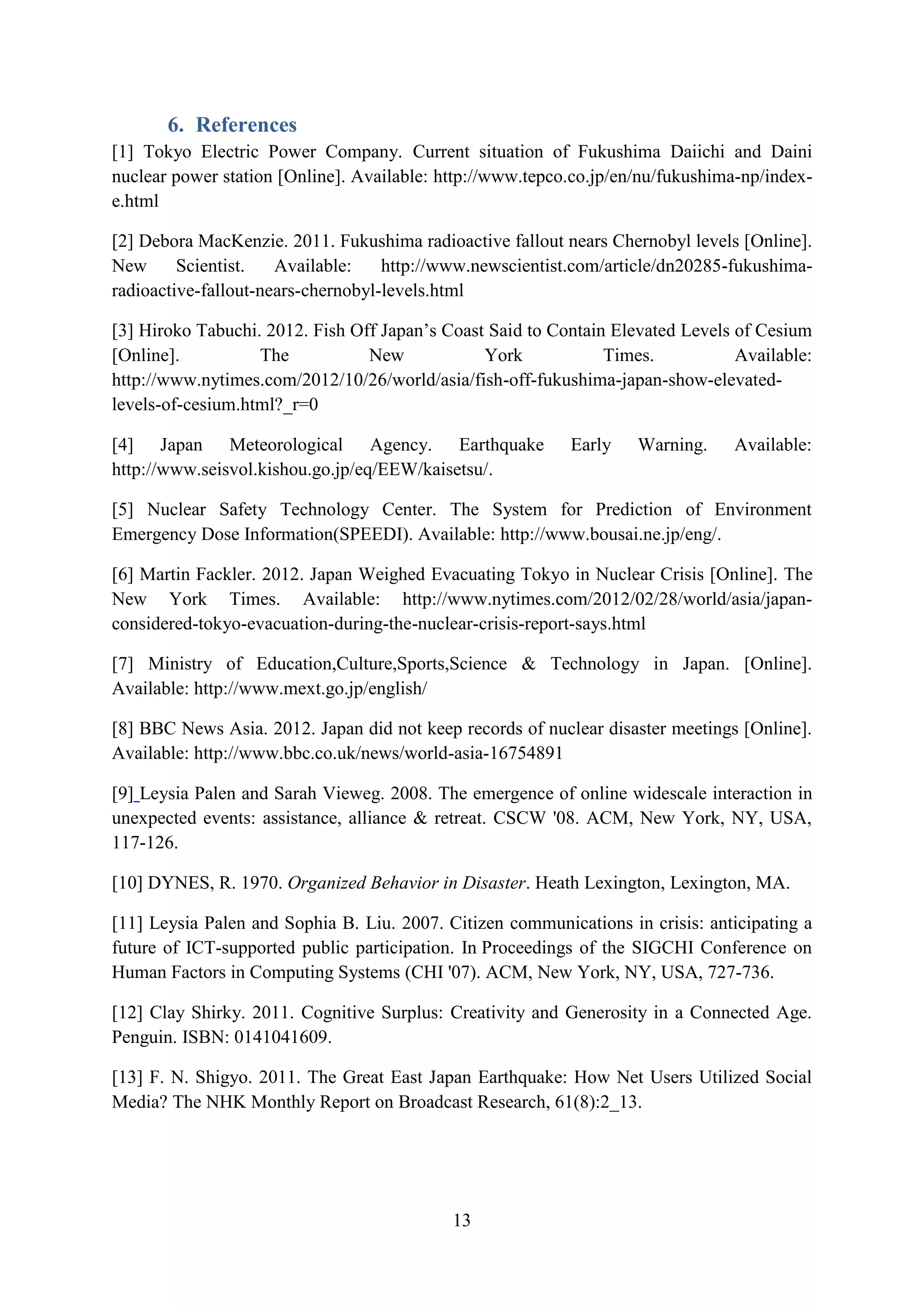 6. References
[1] Tokyo Electric Power Company. Current situation of Fukushima Daiichi and Daini
nuclear power station [Online]. Available: http://www.tepco.co.jp/en/nu/fukushima-np/index-
e.html

[2] Debora MacKenzie. 2011. Fukushima radioactive fallout nears Chernobyl levels [Online].
New      Scientist.   Available:    http://www.newscientist.com/article/dn20285-fukushima-
radioactive-fallout-nears-chernobyl-levels.html

[3] Hiroko Tabuchi. 2012. Fish Off Japan’s Coast Said to Contain Elevated Levels of Cesium
[Online].          The           New            York            Times.           Available:
http://www.nytimes.com/2012/10/26/world/asia/fish-off-fukushima-japan-show-elevated-
levels-of-cesium.html?_r=0

[4] Japan Meteorological Agency. Earthquake                Early    Warning.    Available:
http://www.seisvol.kishou.go.jp/eq/EEW/kaisetsu/.

[5] Nuclear Safety Technology Center. The System for Prediction of Environment
Emergency Dose Information(SPEEDI). Available: http://www.bousai.ne.jp/eng/.

[6] Martin Fackler. 2012. Japan Weighed Evacuating Tokyo in Nuclear Crisis [Online]. The
New York Times. Available: http://www.nytimes.com/2012/02/28/world/asia/japan-
considered-tokyo-evacuation-during-the-nuclear-crisis-report-says.html

[7] Ministry of Education,Culture,Sports,Science & Technology in Japan. [Online].
Available: http://www.mext.go.jp/english/

[8] BBC News Asia. 2012. Japan did not keep records of nuclear disaster meetings [Online].
Available: http://www.bbc.co.uk/news/world-asia-16754891

[9] Leysia Palen and Sarah Vieweg. 2008. The emergence of online widescale interaction in
unexpected events: assistance, alliance & retreat. CSCW '08. ACM, New York, NY, USA,
117-126.

[10] DYNES, R. 1970. Organized Behavior in Disaster. Heath Lexington, Lexington, MA.

[11] Leysia Palen and Sophia B. Liu. 2007. Citizen communications in crisis: anticipating a
future of ICT-supported public participation. In Proceedings of the SIGCHI Conference on
Human Factors in Computing Systems (CHI '07). ACM, New York, NY, USA, 727-736.

[12] Clay Shirky. 2011. Cognitive Surplus: Creativity and Generosity in a Connected Age.
Penguin. ISBN: 0141041609.

[13] F. N. Shigyo. 2011. The Great East Japan Earthquake: How Net Users Utilized Social
Media? The NHK Monthly Report on Broadcast Research, 61(8):2_13.




                                            13
 