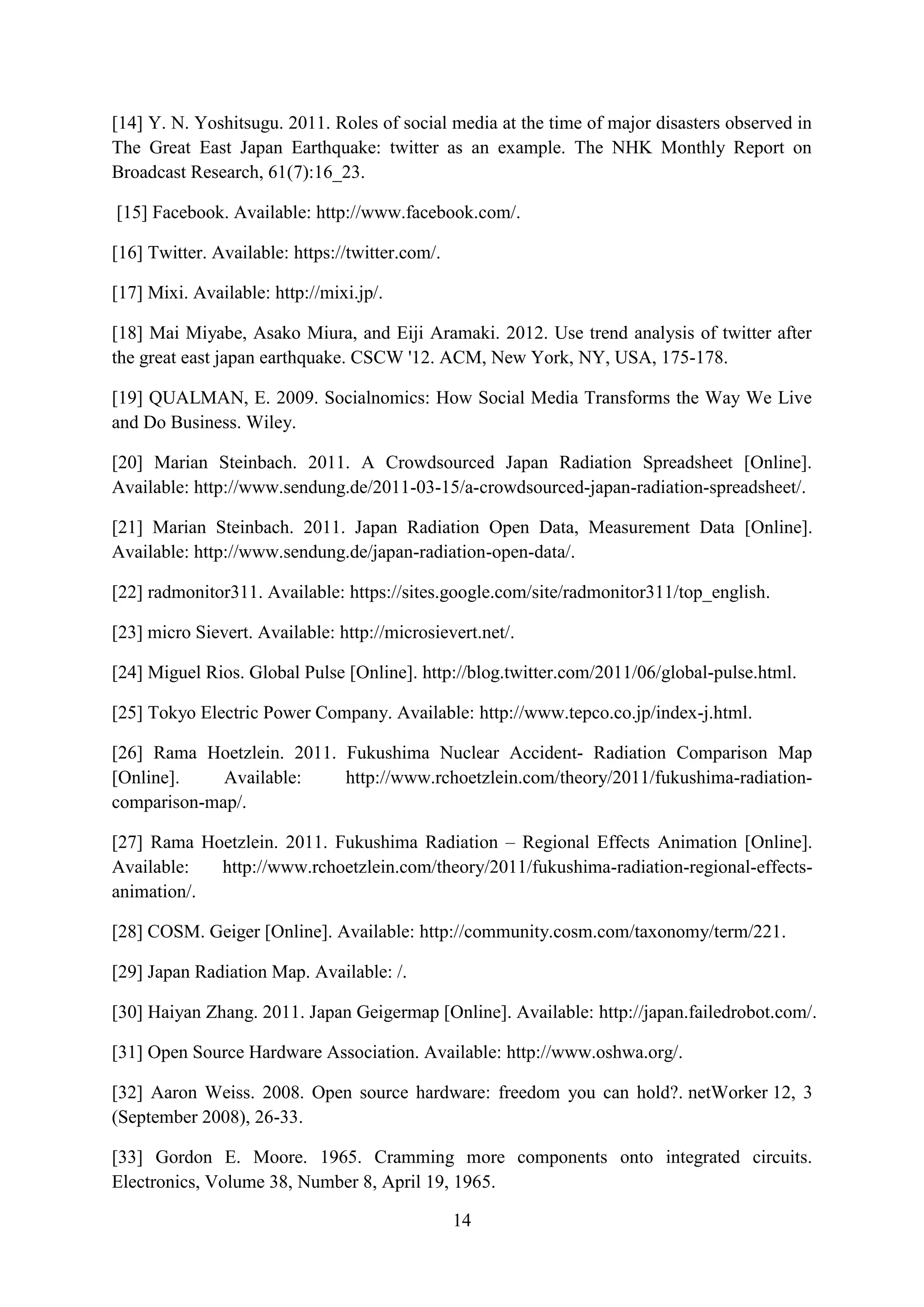 [14] Y. N. Yoshitsugu. 2011. Roles of social media at the time of major disasters observed in
The Great East Japan Earthquake: twitter as an example. The NHK Monthly Report on
Broadcast Research, 61(7):16_23.

[15] Facebook. Available: http://www.facebook.com/.

[16] Twitter. Available: https://twitter.com/.

[17] Mixi. Available: http://mixi.jp/.

[18] Mai Miyabe, Asako Miura, and Eiji Aramaki. 2012. Use trend analysis of twitter after
the great east japan earthquake. CSCW '12. ACM, New York, NY, USA, 175-178.

[19] QUALMAN, E. 2009. Socialnomics: How Social Media Transforms the Way We Live
and Do Business. Wiley.

[20] Marian Steinbach. 2011. A Crowdsourced Japan Radiation Spreadsheet [Online].
Available: http://www.sendung.de/2011-03-15/a-crowdsourced-japan-radiation-spreadsheet/.

[21] Marian Steinbach. 2011. Japan Radiation Open Data, Measurement Data [Online].
Available: http://www.sendung.de/japan-radiation-open-data/.

[22] radmonitor311. Available: https://sites.google.com/site/radmonitor311/top_english.

[23] micro Sievert. Available: http://microsievert.net/.

[24] Miguel Rios. Global Pulse [Online]. http://blog.twitter.com/2011/06/global-pulse.html.

[25] Tokyo Electric Power Company. Available: http://www.tepco.co.jp/index-j.html.

[26] Rama Hoetzlein. 2011. Fukushima Nuclear Accident- Radiation Comparison Map
[Online].    Available:    http://www.rchoetzlein.com/theory/2011/fukushima-radiation-
comparison-map/.

[27] Rama Hoetzlein. 2011. Fukushima Radiation – Regional Effects Animation [Online].
Available:  http://www.rchoetzlein.com/theory/2011/fukushima-radiation-regional-effects-
animation/.

[28] COSM. Geiger [Online]. Available: http://community.cosm.com/taxonomy/term/221.

[29] Japan Radiation Map. Available: /.

[30] Haiyan Zhang. 2011. Japan Geigermap [Online]. Available: http://japan.failedrobot.com/.

[31] Open Source Hardware Association. Available: http://www.oshwa.org/.

[32] Aaron Weiss. 2008. Open source hardware: freedom you can hold?. netWorker 12, 3
(September 2008), 26-33.

[33] Gordon E. Moore. 1965. Cramming more components onto integrated circuits.
Electronics, Volume 38, Number 8, April 19, 1965.

                                                 14
 