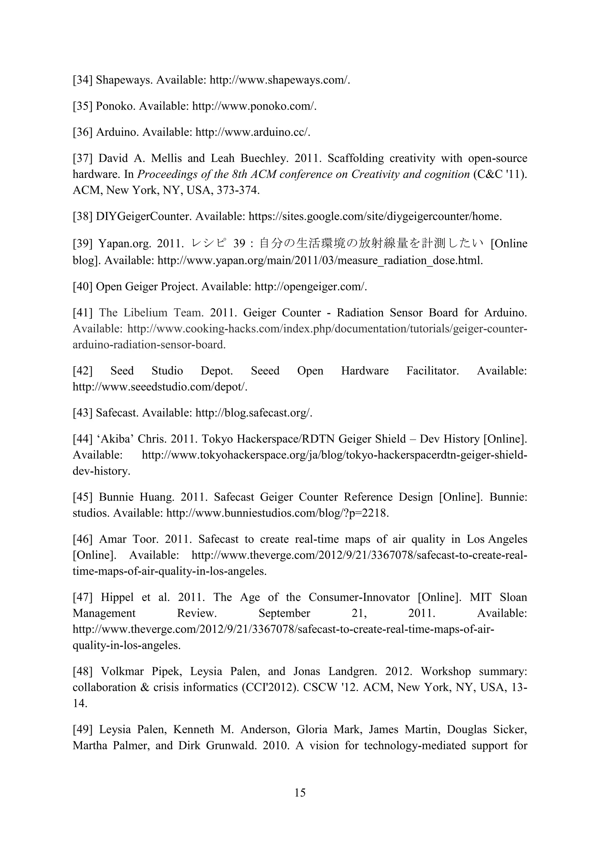 [34] Shapeways. Available: http://www.shapeways.com/.

[35] Ponoko. Available: http://www.ponoko.com/.

[36] Arduino. Available: http://www.arduino.cc/.

[37] David A. Mellis and Leah Buechley. 2011. Scaffolding creativity with open-source
hardware. In Proceedings of the 8th ACM conference on Creativity and cognition (C&C '11).
ACM, New York, NY, USA, 373-374.

[38] DIYGeigerCounter. Available: https://sites.google.com/site/diygeigercounter/home.

[39] Yapan.org. 2011. レシピ 39：自分の生活環境の放射線量を計測したい [Online
blog]. Available: http://www.yapan.org/main/2011/03/measure_radiation_dose.html.

[40] Open Geiger Project. Available: http://opengeiger.com/.

[41] The Libelium Team. 2011. Geiger Counter - Radiation Sensor Board for Arduino.
Available: http://www.cooking-hacks.com/index.php/documentation/tutorials/geiger-counter-
arduino-radiation-sensor-board.

[42] Seed Studio Depot. Seeed                   Open   Hardware   Facilitator.   Available:
http://www.seeedstudio.com/depot/.

[43] Safecast. Available: http://blog.safecast.org/.

[44] ‘Akiba’ Chris. 2011. Tokyo Hackerspace/RDTN Geiger Shield – Dev History [Online].
Available:    http://www.tokyohackerspace.org/ja/blog/tokyo-hackerspacerdtn-geiger-shield-
dev-history.

[45] Bunnie Huang. 2011. Safecast Geiger Counter Reference Design [Online]. Bunnie:
studios. Available: http://www.bunniestudios.com/blog/?p=2218.

[46] Amar Toor. 2011. Safecast to create real-time maps of air quality in Los Angeles
[Online]. Available: http://www.theverge.com/2012/9/21/3367078/safecast-to-create-real-
time-maps-of-air-quality-in-los-angeles.

[47] Hippel et al. 2011. The Age of the Consumer-Innovator [Online]. MIT Sloan
Management            Review.      September          21,         2011.        Available:
http://www.theverge.com/2012/9/21/3367078/safecast-to-create-real-time-maps-of-air-
quality-in-los-angeles.

[48] Volkmar Pipek, Leysia Palen, and Jonas Landgren. 2012. Workshop summary:
collaboration & crisis informatics (CCI'2012). CSCW '12. ACM, New York, NY, USA, 13-
14.

[49] Leysia Palen, Kenneth M. Anderson, Gloria Mark, James Martin, Douglas Sicker,
Martha Palmer, and Dirk Grunwald. 2010. A vision for technology-mediated support for


                                               15
 