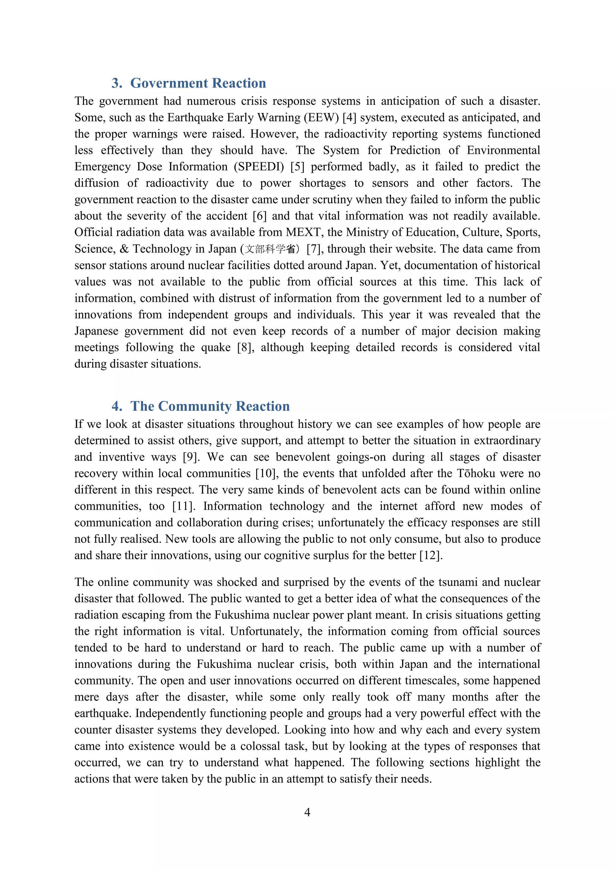 3. Government Reaction
The government had numerous crisis response systems in anticipation of such a disaster.
Some, such as the Earthquake Early Warning (EEW) [4] system, executed as anticipated, and
the proper warnings were raised. However, the radioactivity reporting systems functioned
less effectively than they should have. The System for Prediction of Environmental
Emergency Dose Information (SPEEDI) [5] performed badly, as it failed to predict the
diffusion of radioactivity due to power shortages to sensors and other factors. The
government reaction to the disaster came under scrutiny when they failed to inform the public
about the severity of the accident [6] and that vital information was not readily available.
Official radiation data was available from MEXT, the Ministry of Education, Culture, Sports,
Science, & Technology in Japan (文部科学省) [7], through their website. The data came from
sensor stations around nuclear facilities dotted around Japan. Yet, documentation of historical
values was not available to the public from official sources at this time. This lack of
information, combined with distrust of information from the government led to a number of
innovations from independent groups and individuals. This year it was revealed that the
Japanese government did not even keep records of a number of major decision making
meetings following the quake [8], although keeping detailed records is considered vital
during disaster situations.


       4. The Community Reaction
If we look at disaster situations throughout history we can see examples of how people are
determined to assist others, give support, and attempt to better the situation in extraordinary
and inventive ways [9]. We can see benevolent goings-on during all stages of disaster
recovery within local communities [10], the events that unfolded after the Tōhoku were no
different in this respect. The very same kinds of benevolent acts can be found within online
communities, too [11]. Information technology and the internet afford new modes of
communication and collaboration during crises; unfortunately the efficacy responses are still
not fully realised. New tools are allowing the public to not only consume, but also to produce
and share their innovations, using our cognitive surplus for the better [12].

The online community was shocked and surprised by the events of the tsunami and nuclear
disaster that followed. The public wanted to get a better idea of what the consequences of the
radiation escaping from the Fukushima nuclear power plant meant. In crisis situations getting
the right information is vital. Unfortunately, the information coming from official sources
tended to be hard to understand or hard to reach. The public came up with a number of
innovations during the Fukushima nuclear crisis, both within Japan and the international
community. The open and user innovations occurred on different timescales, some happened
mere days after the disaster, while some only really took off many months after the
earthquake. Independently functioning people and groups had a very powerful effect with the
counter disaster systems they developed. Looking into how and why each and every system
came into existence would be a colossal task, but by looking at the types of responses that
occurred, we can try to understand what happened. The following sections highlight the
actions that were taken by the public in an attempt to satisfy their needs.

                                              4
 