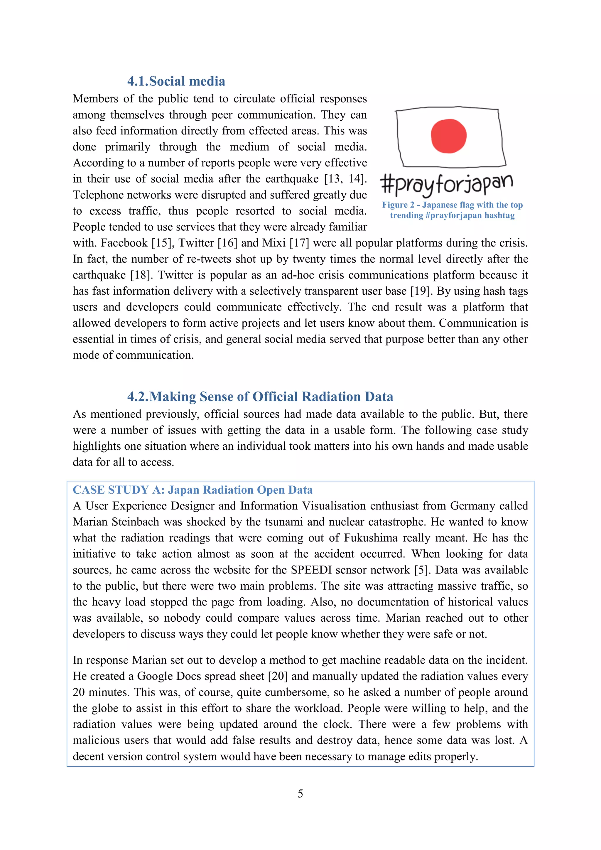 4.1. Social media
Members of the public tend to circulate official responses
among themselves through peer communication. They can
also feed information directly from effected areas. This was
done primarily through the medium of social media.
According to a number of reports people were very effective
in their use of social media after the earthquake [13, 14].
Telephone networks were disrupted and suffered greatly due
                                                                  Figure 2 - Japanese flag with the top
to excess traffic, thus people resorted to social media.            trending #prayforjapan hashtag
People tended to use services that they were already familiar
with. Facebook [15], Twitter [16] and Mixi [17] were all popular platforms during the crisis.
In fact, the number of re-tweets shot up by twenty times the normal level directly after the
earthquake [18]. Twitter is popular as an ad-hoc crisis communications platform because it
has fast information delivery with a selectively transparent user base [19]. By using hash tags
users and developers could communicate effectively. The end result was a platform that
allowed developers to form active projects and let users know about them. Communication is
essential in times of crisis, and general social media served that purpose better than any other
mode of communication.


            4.2. Making Sense of Official Radiation Data
As mentioned previously, official sources had made data available to the public. But, there
were a number of issues with getting the data in a usable form. The following case study
highlights one situation where an individual took matters into his own hands and made usable
data for all to access.

CASE STUDY A: Japan Radiation Open Data
A User Experience Designer and Information Visualisation enthusiast from Germany called
Marian Steinbach was shocked by the tsunami and nuclear catastrophe. He wanted to know
what the radiation readings that were coming out of Fukushima really meant. He has the
initiative to take action almost as soon at the accident occurred. When looking for data
sources, he came across the website for the SPEEDI sensor network [5]. Data was available
to the public, but there were two main problems. The site was attracting massive traffic, so
the heavy load stopped the page from loading. Also, no documentation of historical values
was available, so nobody could compare values across time. Marian reached out to other
developers to discuss ways they could let people know whether they were safe or not.

In response Marian set out to develop a method to get machine readable data on the incident.
He created a Google Docs spread sheet [20] and manually updated the radiation values every
20 minutes. This was, of course, quite cumbersome, so he asked a number of people around
the globe to assist in this effort to share the workload. People were willing to help, and the
radiation values were being updated around the clock. There were a few problems with
malicious users that would add false results and destroy data, hence some data was lost. A
decent version control system would have been necessary to manage edits properly.


                                                  5
 
