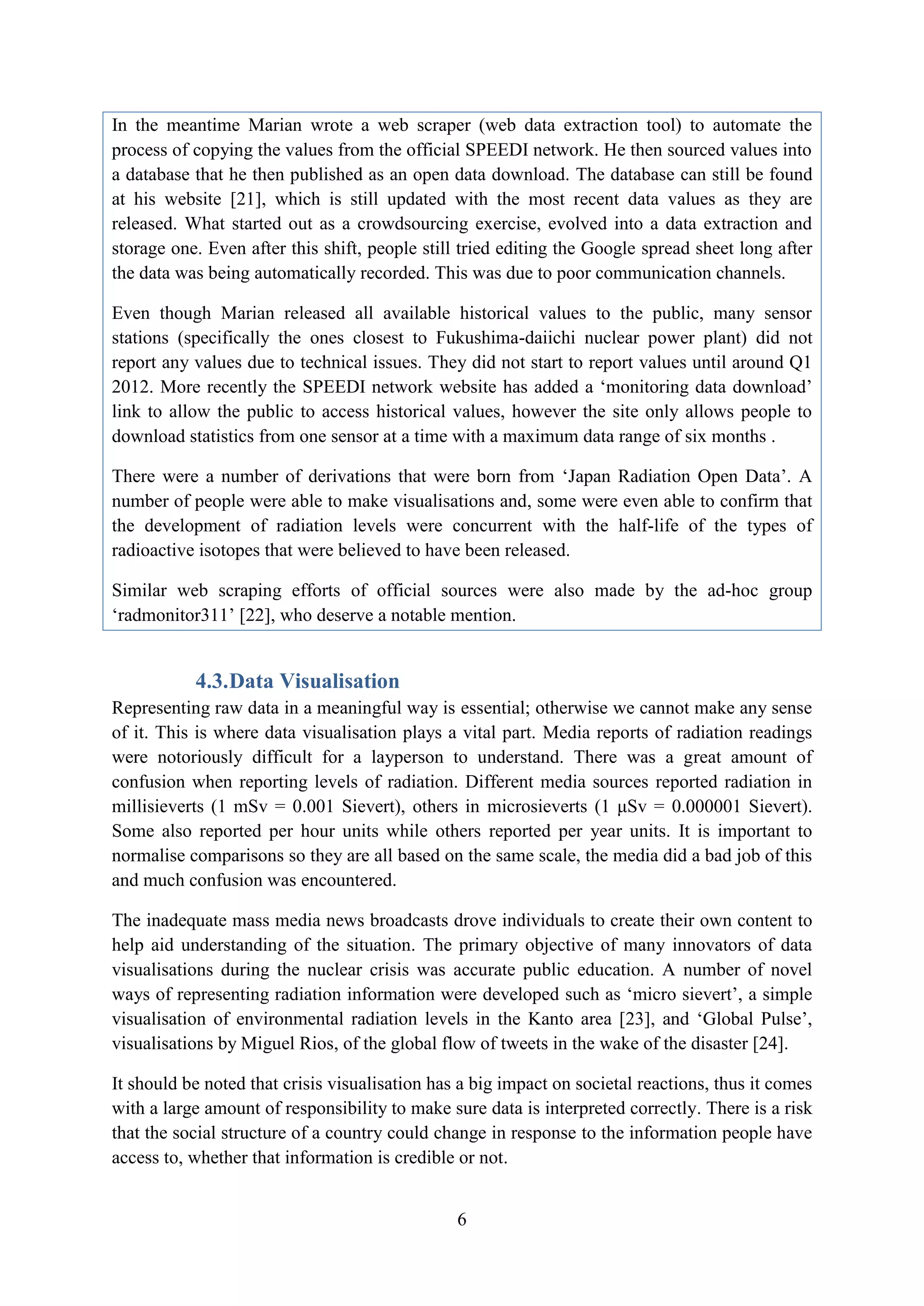 In the meantime Marian wrote a web scraper (web data extraction tool) to automate the
process of copying the values from the official SPEEDI network. He then sourced values into
a database that he then published as an open data download. The database can still be found
at his website [21], which is still updated with the most recent data values as they are
released. What started out as a crowdsourcing exercise, evolved into a data extraction and
storage one. Even after this shift, people still tried editing the Google spread sheet long after
the data was being automatically recorded. This was due to poor communication channels.

Even though Marian released all available historical values to the public, many sensor
stations (specifically the ones closest to Fukushima-daiichi nuclear power plant) did not
report any values due to technical issues. They did not start to report values until around Q1
2012. More recently the SPEEDI network website has added a ‘monitoring data download’
link to allow the public to access historical values, however the site only allows people to
download statistics from one sensor at a time with a maximum data range of six months .

There were a number of derivations that were born from ‘Japan Radiation Open Data’. A
number of people were able to make visualisations and, some were even able to confirm that
the development of radiation levels were concurrent with the half-life of the types of
radioactive isotopes that were believed to have been released.

Similar web scraping efforts of official sources were also made by the ad-hoc group
‘radmonitor311’ [22], who deserve a notable mention.


           4.3. Data Visualisation
Representing raw data in a meaningful way is essential; otherwise we cannot make any sense
of it. This is where data visualisation plays a vital part. Media reports of radiation readings
were notoriously difficult for a layperson to understand. There was a great amount of
confusion when reporting levels of radiation. Different media sources reported radiation in
millisieverts (1 mSv = 0.001 Sievert), others in microsieverts (1 μSv = 0.000001 Sievert).
Some also reported per hour units while others reported per year units. It is important to
normalise comparisons so they are all based on the same scale, the media did a bad job of this
and much confusion was encountered.

The inadequate mass media news broadcasts drove individuals to create their own content to
help aid understanding of the situation. The primary objective of many innovators of data
visualisations during the nuclear crisis was accurate public education. A number of novel
ways of representing radiation information were developed such as ‘micro sievert’, a simple
visualisation of environmental radiation levels in the Kanto area [23], and ‘Global Pulse’,
visualisations by Miguel Rios, of the global flow of tweets in the wake of the disaster [24].

It should be noted that crisis visualisation has a big impact on societal reactions, thus it comes
with a large amount of responsibility to make sure data is interpreted correctly. There is a risk
that the social structure of a country could change in response to the information people have
access to, whether that information is credible or not.


                                                6
 
