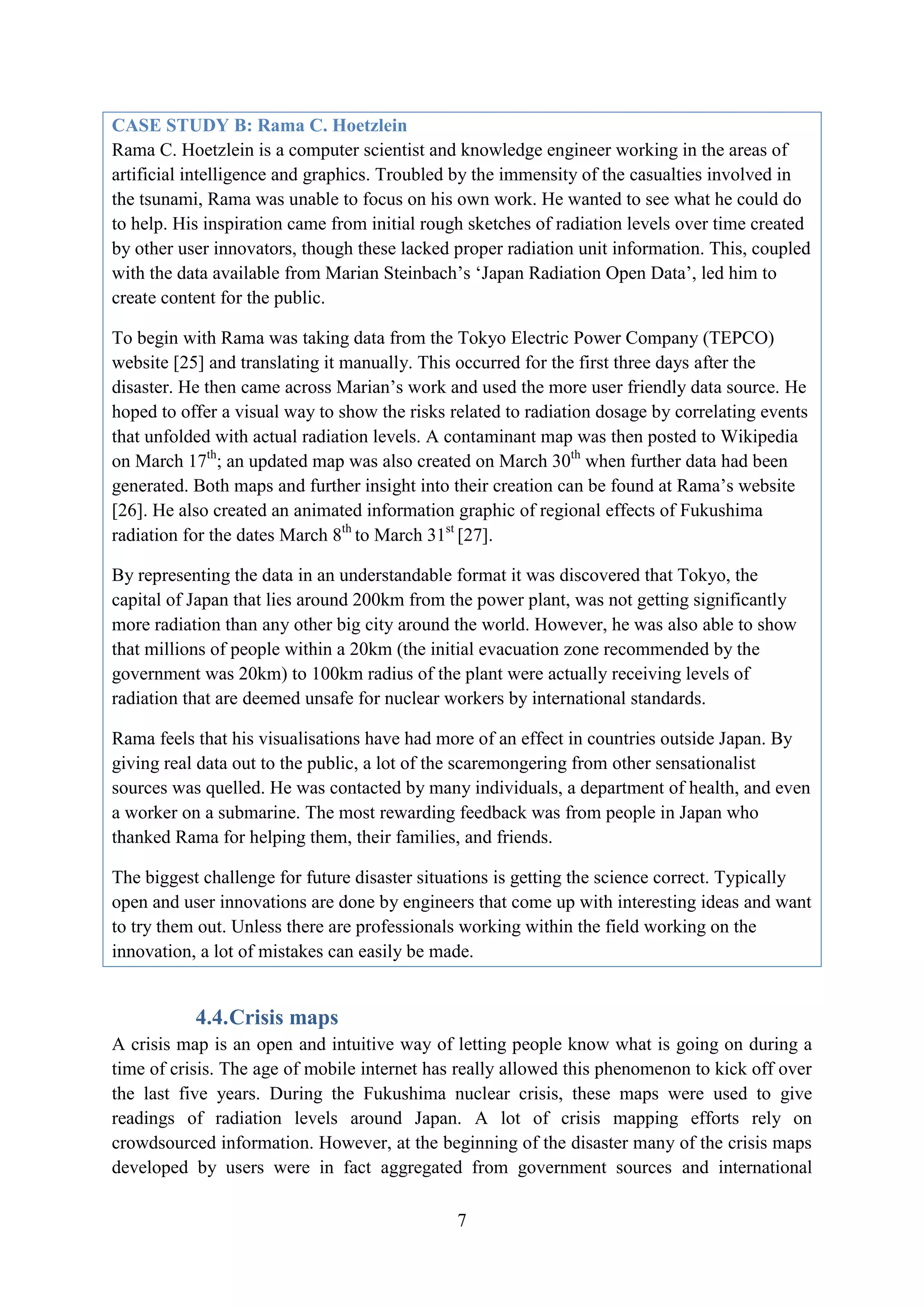 CASE STUDY B: Rama C. Hoetzlein
Rama C. Hoetzlein is a computer scientist and knowledge engineer working in the areas of
artificial intelligence and graphics. Troubled by the immensity of the casualties involved in
the tsunami, Rama was unable to focus on his own work. He wanted to see what he could do
to help. His inspiration came from initial rough sketches of radiation levels over time created
by other user innovators, though these lacked proper radiation unit information. This, coupled
with the data available from Marian Steinbach’s ‘Japan Radiation Open Data’, led him to
create content for the public.

To begin with Rama was taking data from the Tokyo Electric Power Company (TEPCO)
website [25] and translating it manually. This occurred for the first three days after the
disaster. He then came across Marian’s work and used the more user friendly data source. He
hoped to offer a visual way to show the risks related to radiation dosage by correlating events
that unfolded with actual radiation levels. A contaminant map was then posted to Wikipedia
on March 17th; an updated map was also created on March 30th when further data had been
generated. Both maps and further insight into their creation can be found at Rama’s website
[26]. He also created an animated information graphic of regional effects of Fukushima
radiation for the dates March 8th to March 31st [27].

By representing the data in an understandable format it was discovered that Tokyo, the
capital of Japan that lies around 200km from the power plant, was not getting significantly
more radiation than any other big city around the world. However, he was also able to show
that millions of people within a 20km (the initial evacuation zone recommended by the
government was 20km) to 100km radius of the plant were actually receiving levels of
radiation that are deemed unsafe for nuclear workers by international standards.

Rama feels that his visualisations have had more of an effect in countries outside Japan. By
giving real data out to the public, a lot of the scaremongering from other sensationalist
sources was quelled. He was contacted by many individuals, a department of health, and even
a worker on a submarine. The most rewarding feedback was from people in Japan who
thanked Rama for helping them, their families, and friends.

The biggest challenge for future disaster situations is getting the science correct. Typically
open and user innovations are done by engineers that come up with interesting ideas and want
to try them out. Unless there are professionals working within the field working on the
innovation, a lot of mistakes can easily be made.


           4.4. Crisis maps
A crisis map is an open and intuitive way of letting people know what is going on during a
time of crisis. The age of mobile internet has really allowed this phenomenon to kick off over
the last five years. During the Fukushima nuclear crisis, these maps were used to give
readings of radiation levels around Japan. A lot of crisis mapping efforts rely on
crowdsourced information. However, at the beginning of the disaster many of the crisis maps
developed by users were in fact aggregated from government sources and international

                                               7
 
