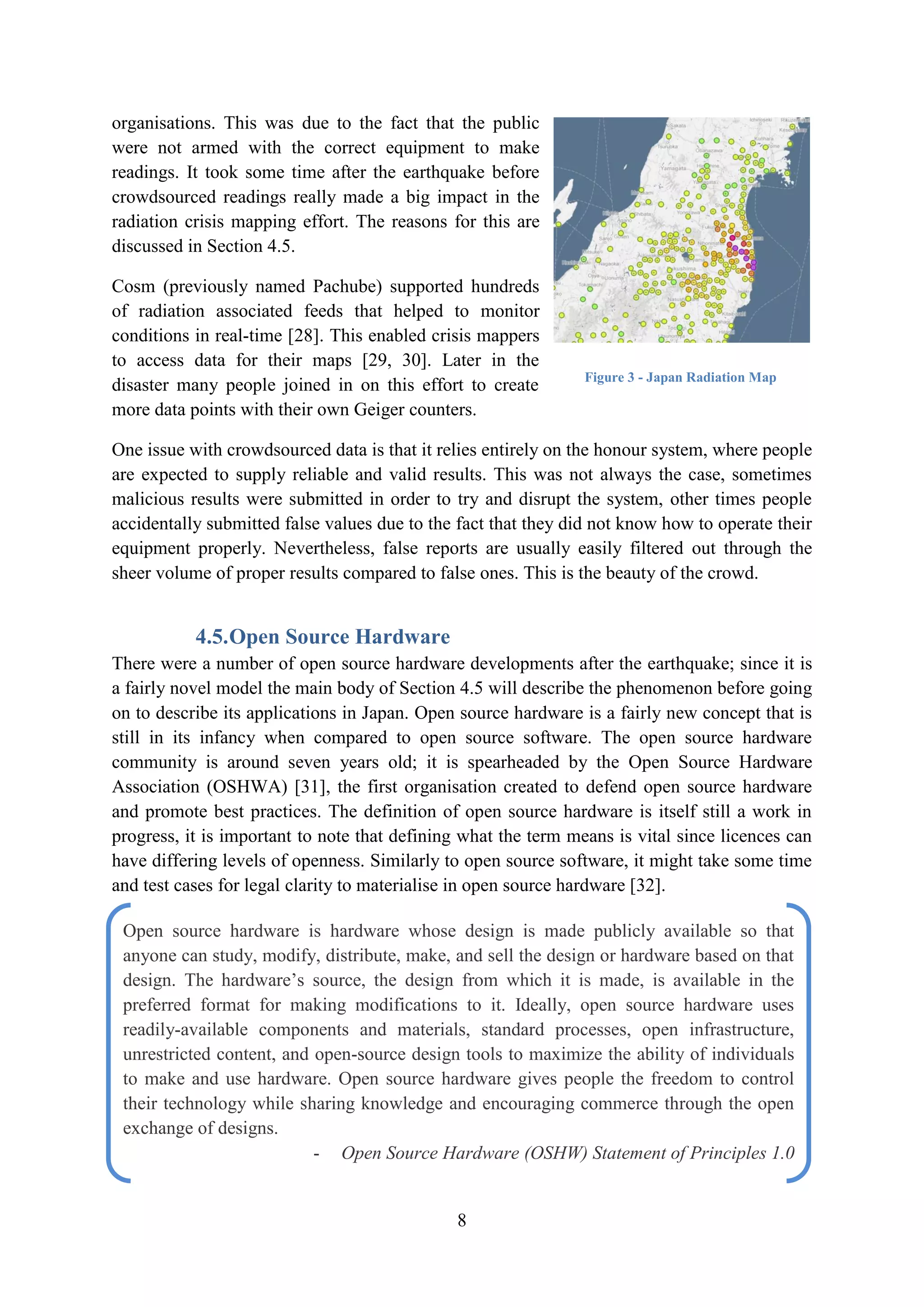 organisations. This was due to the fact that the public
were not armed with the correct equipment to make
readings. It took some time after the earthquake before
crowdsourced readings really made a big impact in the
radiation crisis mapping effort. The reasons for this are
discussed in Section 4.5.

Cosm (previously named Pachube) supported hundreds
of radiation associated feeds that helped to monitor
conditions in real-time [28]. This enabled crisis mappers
to access data for their maps [29, 30]. Later in the
                                                                Figure 3 - Japan Radiation Map
disaster many people joined in on this effort to create
more data points with their own Geiger counters.

One issue with crowdsourced data is that it relies entirely on the honour system, where people
are expected to supply reliable and valid results. This was not always the case, sometimes
malicious results were submitted in order to try and disrupt the system, other times people
accidentally submitted false values due to the fact that they did not know how to operate their
equipment properly. Nevertheless, false reports are usually easily filtered out through the
sheer volume of proper results compared to false ones. This is the beauty of the crowd.


           4.5. Open Source Hardware
There were a number of open source hardware developments after the earthquake; since it is
a fairly novel model the main body of Section 4.5 will describe the phenomenon before going
on to describe its applications in Japan. Open source hardware is a fairly new concept that is
still in its infancy when compared to open source software. The open source hardware
community is around seven years old; it is spearheaded by the Open Source Hardware
Association (OSHWA) [31], the first organisation created to defend open source hardware
and promote best practices. The definition of open source hardware is itself still a work in
progress, it is important to note that defining what the term means is vital since licences can
have differing levels of openness. Similarly to open source software, it might take some time
and test cases for legal clarity to materialise in open source hardware [32].

 Open source hardware is hardware whose design is made publicly available so that
 anyone can study, modify, distribute, make, and sell the design or hardware based on that
 design. The hardware’s source, the design from which it is made, is available in the
 preferred format for making modifications to it. Ideally, open source hardware uses
 readily-available components and materials, standard processes, open infrastructure,
 unrestricted content, and open-source design tools to maximize the ability of individuals
 to make and use hardware. Open source hardware gives people the freedom to control
 their technology while sharing knowledge and encouraging commerce through the open
 exchange of designs.
                           - Open Source Hardware (OSHW) Statement of Principles 1.0


                                              8
 