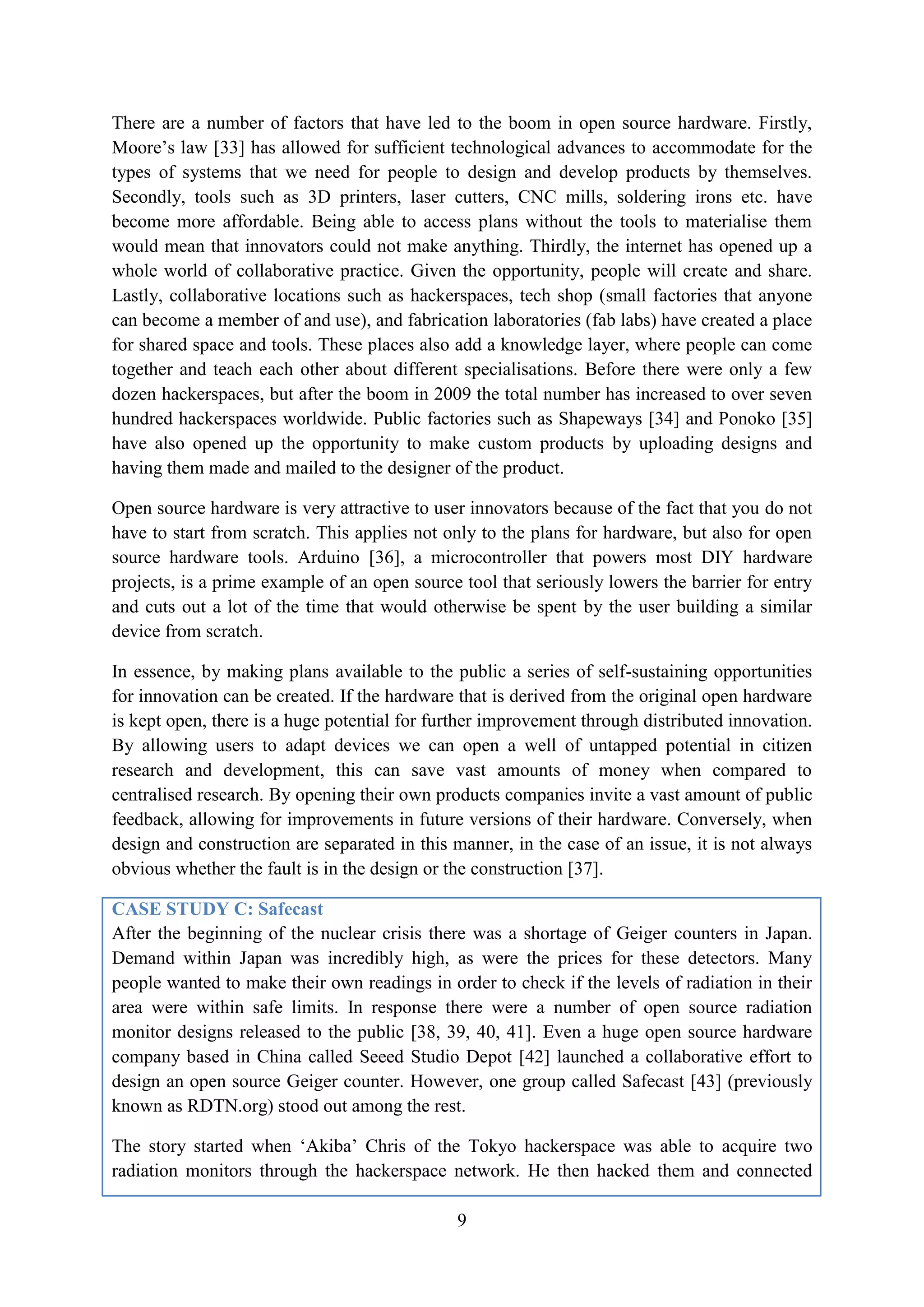 There are a number of factors that have led to the boom in open source hardware. Firstly,
Moore’s law [33] has allowed for sufficient technological advances to accommodate for the
types of systems that we need for people to design and develop products by themselves.
Secondly, tools such as 3D printers, laser cutters, CNC mills, soldering irons etc. have
become more affordable. Being able to access plans without the tools to materialise them
would mean that innovators could not make anything. Thirdly, the internet has opened up a
whole world of collaborative practice. Given the opportunity, people will create and share.
Lastly, collaborative locations such as hackerspaces, tech shop (small factories that anyone
can become a member of and use), and fabrication laboratories (fab labs) have created a place
for shared space and tools. These places also add a knowledge layer, where people can come
together and teach each other about different specialisations. Before there were only a few
dozen hackerspaces, but after the boom in 2009 the total number has increased to over seven
hundred hackerspaces worldwide. Public factories such as Shapeways [34] and Ponoko [35]
have also opened up the opportunity to make custom products by uploading designs and
having them made and mailed to the designer of the product.

Open source hardware is very attractive to user innovators because of the fact that you do not
have to start from scratch. This applies not only to the plans for hardware, but also for open
source hardware tools. Arduino [36], a microcontroller that powers most DIY hardware
projects, is a prime example of an open source tool that seriously lowers the barrier for entry
and cuts out a lot of the time that would otherwise be spent by the user building a similar
device from scratch.

In essence, by making plans available to the public a series of self-sustaining opportunities
for innovation can be created. If the hardware that is derived from the original open hardware
is kept open, there is a huge potential for further improvement through distributed innovation.
By allowing users to adapt devices we can open a well of untapped potential in citizen
research and development, this can save vast amounts of money when compared to
centralised research. By opening their own products companies invite a vast amount of public
feedback, allowing for improvements in future versions of their hardware. Conversely, when
design and construction are separated in this manner, in the case of an issue, it is not always
obvious whether the fault is in the design or the construction [37].

CASE STUDY C: Safecast
After the beginning of the nuclear crisis there was a shortage of Geiger counters in Japan.
Demand within Japan was incredibly high, as were the prices for these detectors. Many
people wanted to make their own readings in order to check if the levels of radiation in their
area were within safe limits. In response there were a number of open source radiation
monitor designs released to the public [38, 39, 40, 41]. Even a huge open source hardware
company based in China called Seeed Studio Depot [42] launched a collaborative effort to
design an open source Geiger counter. However, one group called Safecast [43] (previously
known as RDTN.org) stood out among the rest.

The story started when ‘Akiba’ Chris of the Tokyo hackerspace was able to acquire two
radiation monitors through the hackerspace network. He then hacked them and connected

                                              9
 