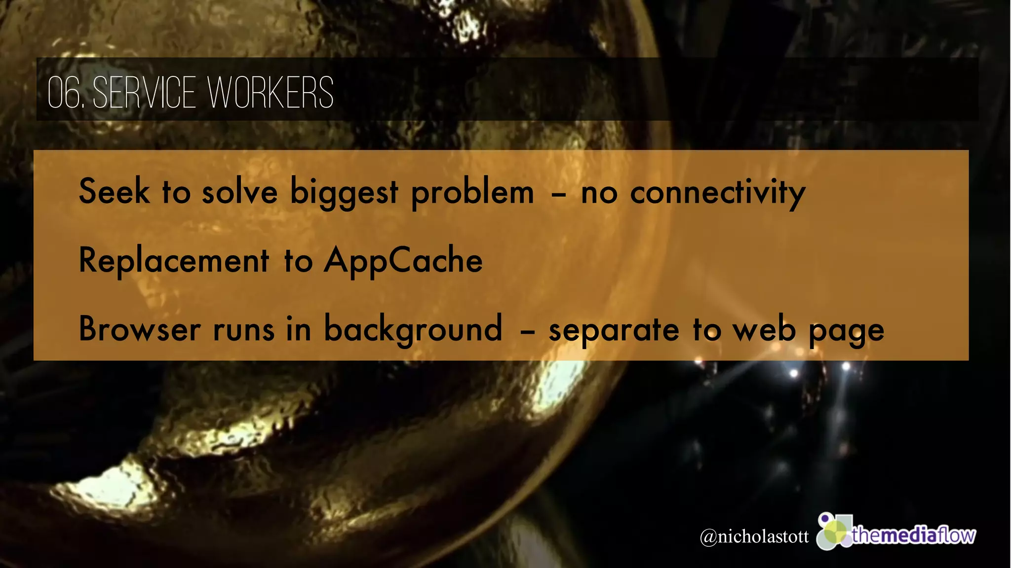 @nicholastott
06.Service Workers
Seek to solve biggest problem – no connectivity
Replacement to AppCache
Browser runs in background – separate to web page
 