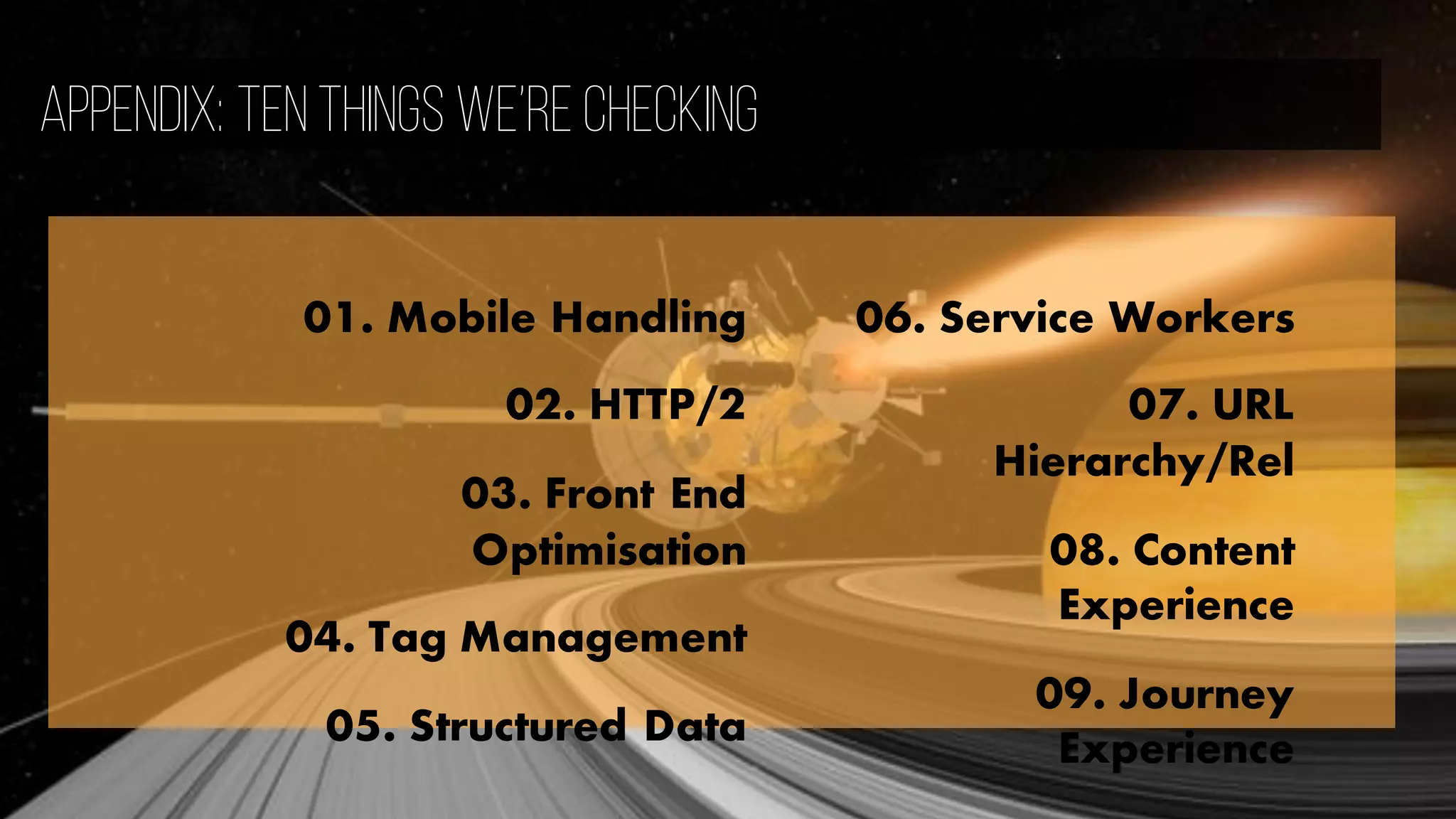 Appendix: Ten Things We’re checking
01. Mobile Handling
02. HTTP/2
03. Front End
Optimisation
04. Tag Management
05. Structured Data
06. Service Workers
07. URL
Hierarchy/Rel
08. Content
Experience
09. Journey
Experience
 