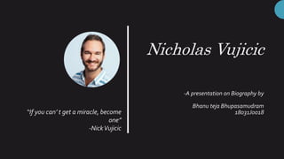 Nicholas Vujicic
-A presentation on Biography by
Bhanu teja Bhupasamudram
18031J0018“If you can’ t get a miracle, become
one”
-NickVujicic
 
