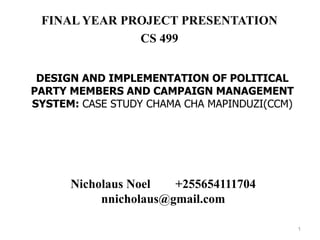 DESIGN AND IMPLEMENTATION OF POLITICAL
PARTY MEMBERS AND CAMPAIGN MANAGEMENT
SYSTEM: CASE STUDY CHAMA CHA MAPINDUZI(CCM)
FINAL YEAR PROJECT PRESENTATION
CS 499
Nicholaus Noel +255654111704
nnicholaus@gmail.com
1
 