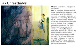 #7 Unreachable
Material: watercolor, pencil, pens &
photoshop
Idea: In this piece, the hider and the
seeker finally formally appeared in the
scene at the same time. At this
moment, however, the seeker did not
approach to her directly after finding
her, but chose to hide in the sark
corner and secretly observe the hider
standing in light. From the seeker’s
expression, we can see that she is
hesitant and insecure, as well as
revealing her lack of confidence.
Because at this time, the seeker is the
embodiment of cowardice, the
symbol of human unwilling to face
the truth. The light and darkness in
the picture produced an irony, for
originally the hider plays a passive
role in hide-and-seek, but now she
became an active role.
 