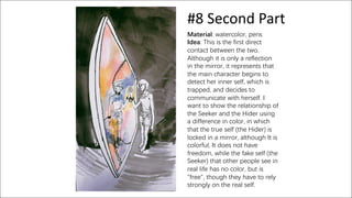 #8 Second Part
Material: watercolor, pens
Idea: This is the first direct
contact between the two.
Although it is only a reflection
in the mirror, it represents that
the main character begins to
detect her inner self, which is
trapped, and decides to
communicate with herself. I
want to show the relationship of
the Seeker and the Hider using
a difference in color, in which
that the true self (the Hider) is
locked in a mirror, although It is
colorful, It does not have
freedom, while the fake self (the
Seeker) that other people see in
real life has no color, but is
"free", though they have to rely
strongly on the real self.
 