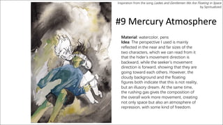#9 Mercury Atmosphere
Material: watercolor, pens
Idea: The perspective I used is mainly
reflected in the near and far sizes of the
two characters, which we can read from it
that the hider’s movement direction is
backward, while the seeker’s movement
direction is forward, showing that they are
going toward each others. However, the
cloudy background and the floating
figures both indicate that this is not reality,
but an illusory dream. At the same time,
the rushing gas gives the composition of
the overall work more movement, creating
not only space but also an atmosphere of
repression, with some kind of freedom.
Inspiration from the song Ladies and Gentlemen We Are Floating in Space
by Spiritualized
 