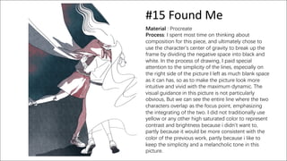 #15 Found Me
Material : Procreate
Process: I spent most time on thinking about
composition for this piece, and ultimately chose to
use the character's center of gravity to break up the
frame by dividing the negative space into black and
white. In the process of drawing, I paid special
attention to the simplicity of the lines, especially on
the right side of the picture I left as much blank space
as it can has, so as to make the picture look more
intuitive and vivid with the maximum dynamic. The
visual guidance in this picture is not particularly
obvious, But we can see the entire line where the two
characters overlap as the focus point, emphasizing
the integrating of the two. I did not traditionally use
yellow or any other high saturated color to represent
contrast and brightness because i didn't want to,
partly because it would be more consistent with the
color of the previous work, partly because i like to
keep the simplicity and a melancholic tone in this
picture.
 