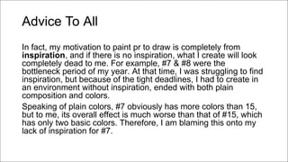 Advice To All
In fact, my motivation to paint pr to draw is completely from
inspiration, and if there is no inspiration, what I create will look
completely dead to me. For example, #7 & #8 were the
bottleneck period of my year. At that time, I was struggling to find
inspiration, but because of the tight deadlines, I had to create in
an environment without inspiration, ended with both plain
composition and colors.
Speaking of plain colors, #7 obviously has more colors than 15,
but to me, its overall effect is much worse than that of #15, which
has only two basic colors. Therefore, I am blaming this onto my
lack of inspiration for #7.
 