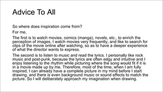 Advice To All
So where does inspiration come from?
For me,
The first is to watch movies, comics (manga), novels, etc., to enrich the
perception of images. I watch movies very frequently, and like to search for
clips of the movie online after watching, so as to have a deeper experience
of what the director wants to express.
The second is to listen to music and read the lyrics. I personally like rock
music and post-punk, because the lyrics are often edgy and intuitive and I
enjoy listening to the rhythm while picturing where the song would fit if it is
in a movie made up by me. Therefore, most of the time, when I am fully
inspired, I can already have a complete picture in my mind before I start
drawing, and there is even background music or sound effects to match the
picture. So I will deliberately approach my imagination when drawing.
 