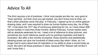 Advice To All
The third requires a lot of practices. I think most people are like me, very good at
“brain painting”, but then once you get started, you don’t know how to draw, so
that’s when practices come into play. In February, I signed up for an online gesture
drawing class, and I was required to draw six human bodies every day. As of May
10th, it has been the 101st day of continuous sketching for me, so I have drawn 606
human bodies in more than three months. Before February, human bodies were
still an absolute weakness for me. I need a lot of reference to draw pictures, and
sometimes too much reference would curb my painting inspiration and lead to
frustration. But after a few months of practice, those dynamic and aesthetically
pleasing poses can give me hundreds of ideas every day when I draw, so I no
longer had to worry about lack of inspiration or my ability to draw a correct body as
much. But don’t do those practices in class, because Prof. Robson will not like it
and I know that :(
 