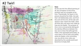 #2 Twirl
Note:
As this was the first official painting of
all, the conception of the entire
portfolio was not complete at the
time. Theoretically, the figure in the
picture should be the Hider, the side
that I will deliberately color, and from
this work till the end, all the side with
obvious color means the Hider, while
all those who only were only made by
lines are the Seeker. The purpose of
this is not to conveniently distinguish
the identity difference between the
two, but to show that although the
Hider is the oppressed personality, its
inner heart is full of color and vitality,
while the Seeker is the controlling
one, but all the inner colors are
absorbed by the outside world and
become an empty shell.
 