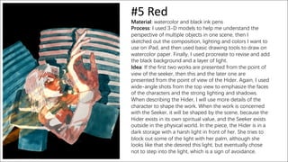 #5 Red
Material: watercolor and black ink pens
Process: I used 3-D models to help me understand the
perspective of multiple objects in one scene, then I
sketched out the composition, lighting and colors I want to
use on iPad, and then used basic drawing tools to draw on
watercolor paper. Finally, I used procreate to revise and add
the black background and a layer of light.
Idea: If the first two works are presented from the point of
view of the seeker, then this and the later one are
presented from the point of view of the Hider. Again, I used
wide-angle shots from the top view to emphasize the faces
of the characters and the strong lighting and shadows.
When describing the Hider, I will use more details of the
character to shape the work. When the work is concerned
with the Seeker, it will be shaped by the scene, because the
Hider exists in its own spiritual value, and the Seeker exists
outside in the physical world. In the piece, the Hider is in a
dark storage with a harsh light in front of her. She tries to
block out some of the light with her palm, although she
looks like that she desired this light, but eventually chose
not to step into the light, which is a sign of avoidance.
 