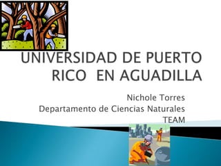 UNIVERSIDAD DE PUERTO RICO  EN AGUADILLA  Nichole Torres Departamento de Ciencias Naturales TEAM 