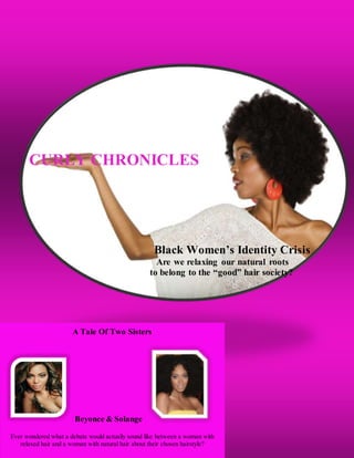CURLY CHRONICLES
Black Women’s Identity Crisis
Are we relaxing our natural roots
to belong to the “good” hair society?
g
g
g
g
A Tale Of Two Sisters
Beyonce & Solange
Ever wondered what a debate would actually sound like between a woman with
relaxed hair and a woman with natural hair about their chosen hairstyle?
 