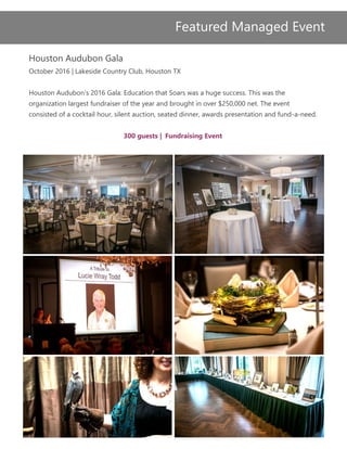 Houston Audubon Gala
October 2016 | Lakeside Country Club, Houston TX
Houston Audubon’s 2016 Gala: Education that Soars was a huge success. This was the
organization largest fundraiser of the year and brought in over $250,000 net. The event
consisted of a cocktail hour, silent auction, seated dinner, awards presentation and fund-a-need.
300 guests | Fundraising Event
Featured Managed Event
 