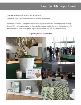 Garden Party with Houston Audubon
September 2016 | McGovern Centennial Gardens, Houston TX
Houston Audubon is a non-profit conservation organization that is funded primarily by local
donors. This event was executed to thank and show appreciation for all of the top donors. The
event included a cocktail reception, organization update, and live bird demonstration.
50 guests | Donor Appreciation
Featured Managed Event
 