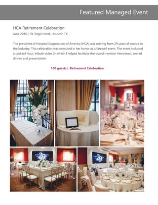 HCA Retirement Celebration
June 2016 | St. Regis Hotel, Houston TX
The president of Hospital Corporation of America (HCA) was retiring from 29 years of service in
the Industry. This celebration was executed in her honor as a farewell event. The event included
a cocktail hour, tribute video (in which I helped facilitate the board member interviews), seated
dinner and presentation.
100 guests | Retirement Celebration
Featured Managed Event
 