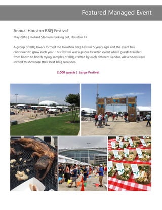 Annual Houston BBQ Festival
May 2016 | Reliant Stadium Parking Lot, Houston TX
A group of BBQ lovers formed the Houston BBQ Festival 5 years ago and the event has
continued to grow each year. This festival was a public ticketed event where guests traveled
from booth to booth trying samples of BBQ crafted by each different vendor. All vendors were
invited to showcase their best BBQ creations.
2,000 guests | Large Festival
Featured Managed Event
 
