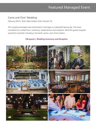 Carrie and Chris’ Wedding
February 2016 | River Oaks Garden Club, Houston TX
This couple exchanged vows and joined in marriage on a beautiful Spring day. The event
consisted of a cocktail hour, ceremony, seated dinner and reception. All of the guests enjoyed
several fun activities including a live band, casino, and s’more station.
100 guests | Wedding Ceremony and Reception
Featured Managed Event
 
