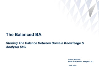 The Balanced BA
Striking The Balance Between Domain Knowledge &
Analysis Skill
Simon Nicholls
Head of Business Analysis, SLI
June 2016
 