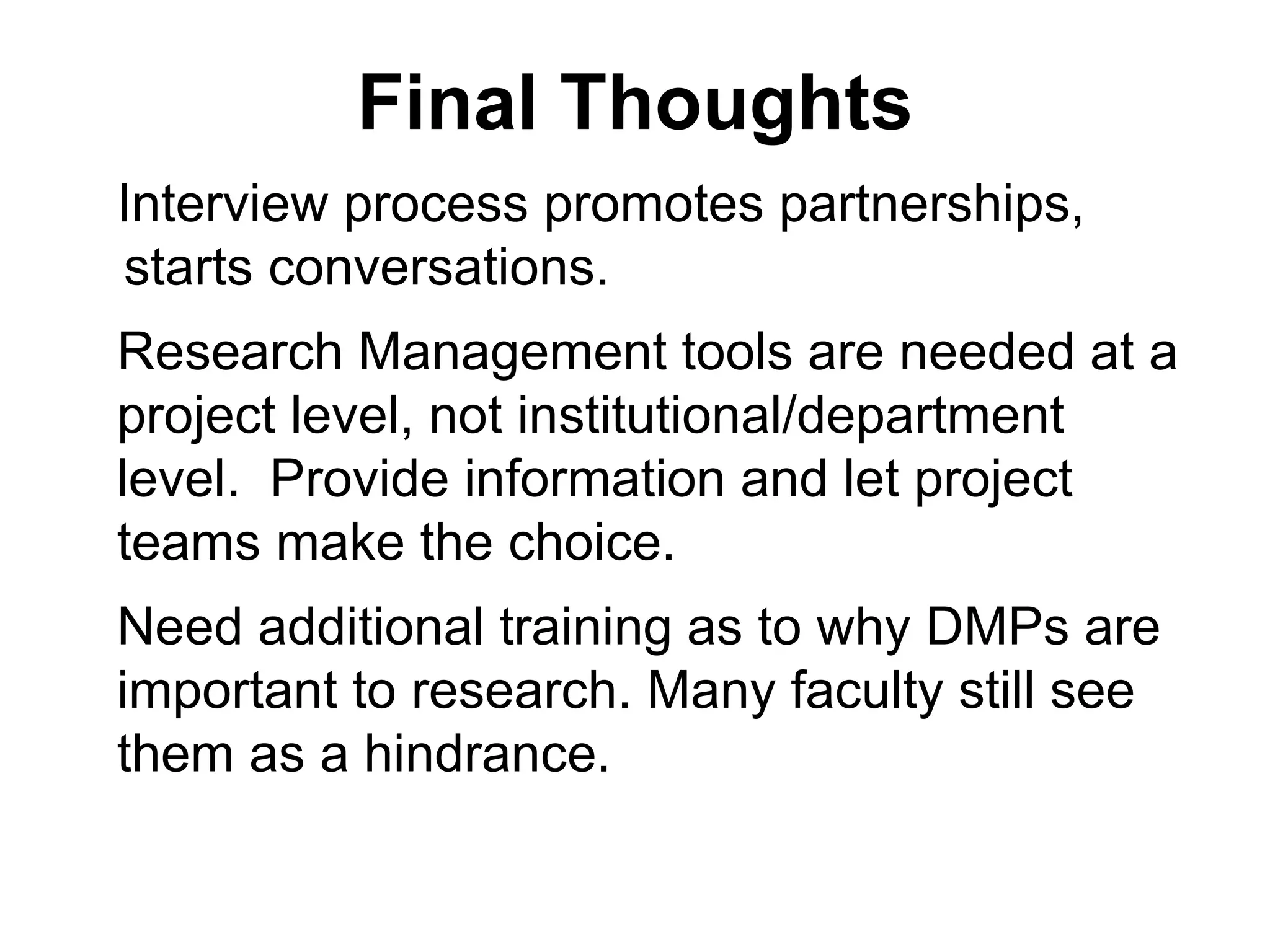 Final Thoughts
Interview process promotes partnerships,
starts conversations.
Research Management tools are needed at a
project level, not institutional/department
level. Provide information and let project
teams make the choice.
Need additional training as to why DMPs are
important to research. Many faculty still see
them as a hindrance.
 