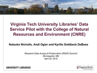 Virginia Tech University Libraries’ Data
Service Pilot with the College of Natural
Resources and Environment (CNRE)
Natsuko Nicholls, Andi Ogier and Kyrille Goldbeck DeBose
Research Data Access & Preservation (RDAP) Summit
Minneapolis, MN
April 22, 2015
 