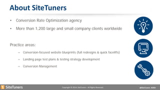 Copyright © 2014, SiteTuners - All Rights Reserved. @SiteTuners #CRO 
About SiteTuners 
• 
Conversion Rate Optimization agency 
• 
More than 1,200 large and small company clients worldwide 
Practice areas: 
–Conversion-focused website blueprints (full redesigns & quick facelifts) 
–Landing page test plans & testing strategy development 
–Conversion Management  